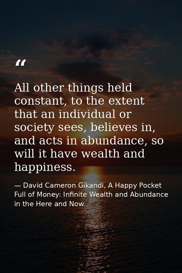 All other things held constant, to the extent that an individual or society sees, believes in, and acts in abundance, so — David Cameron Gikandi, A Happy Pocket Full of Money: Infinite Wealth and Abundance in the Here and Now