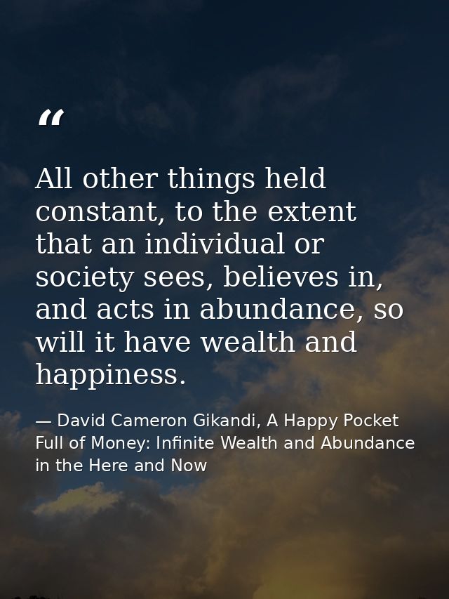All other things held constant, to the extent that an individual or society sees, believes in, and acts in abundance, so — David Cameron Gikandi, A Happy Pocket Full of Money: Infinite Wealth and Abundance in the Here and Now