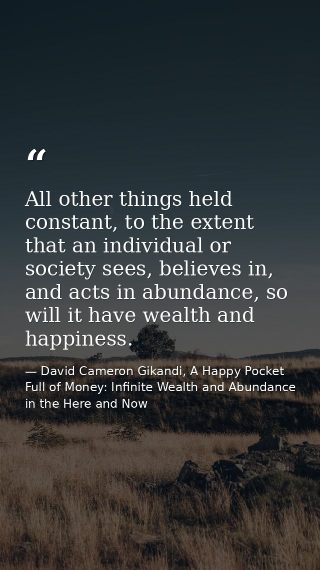 All other things held constant, to the extent that an individual or society sees, believes in, and acts in abundance, so — David Cameron Gikandi, A Happy Pocket Full of Money: Infinite Wealth and Abundance in the Here and Now