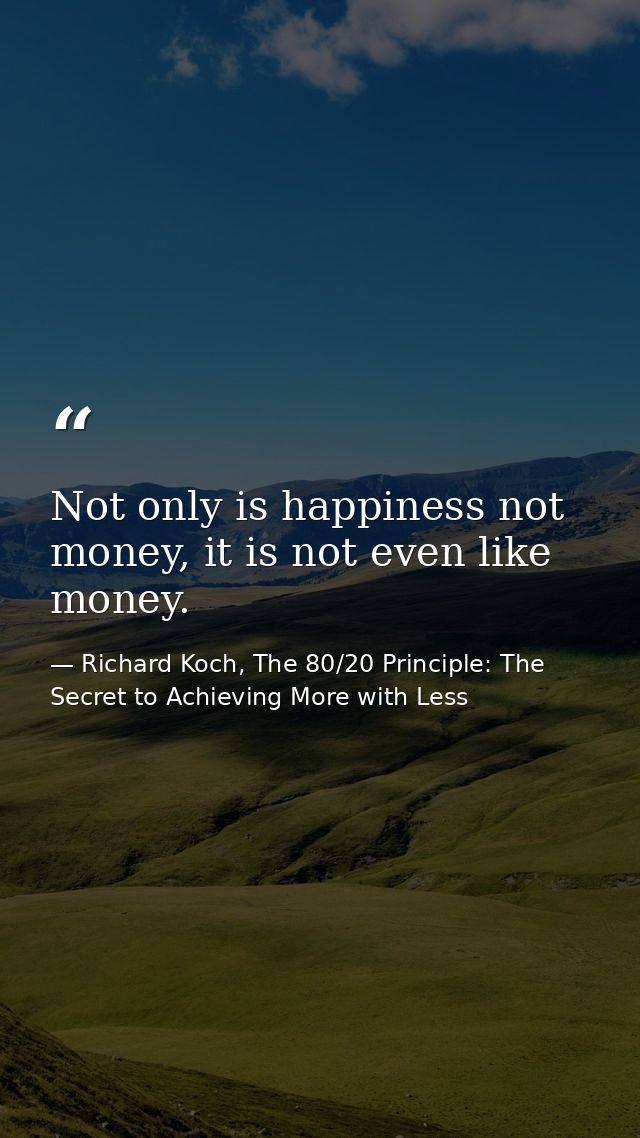 Not only is happiness not money, it is not even like money. — Richard Koch, The 80/20 Principle: The Secret to Achieving More with Less
