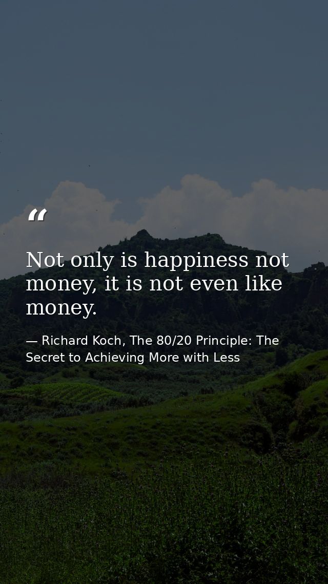 Not only is happiness not money, it is not even like money. — Richard Koch, The 80/20 Principle: The Secret to Achieving More with Less