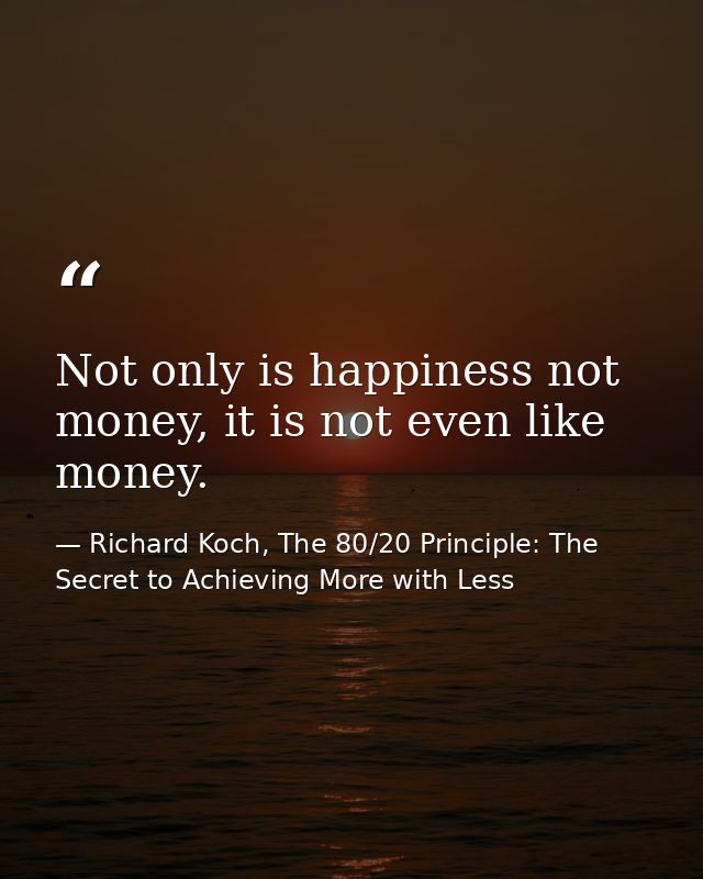 Not only is happiness not money, it is not even like money. — Richard Koch, The 80/20 Principle: The Secret to Achieving More with Less