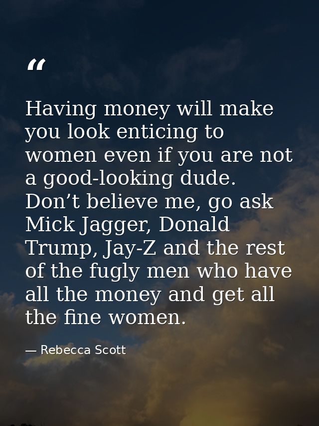 Having money will make you look enticing to women even if you are not a good-looking dude. Don’t believe me, go ask Mick — Rebecca Scott