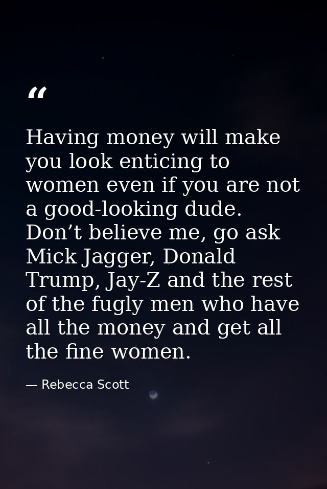 Having money will make you look enticing to women even if you are not a good-looking dude. Don’t believe me, go ask Mick — Rebecca Scott