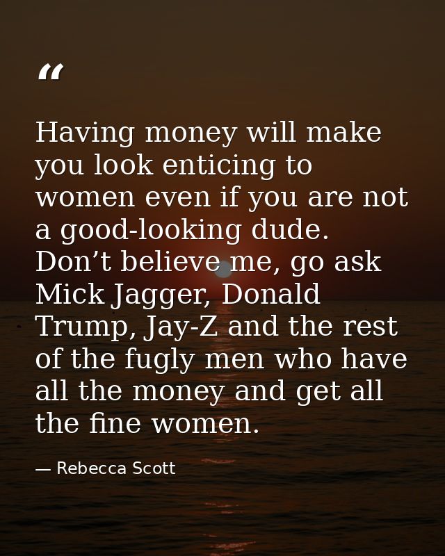 Having money will make you look enticing to women even if you are not a good-looking dude. Don’t believe me, go ask Mick — Rebecca Scott