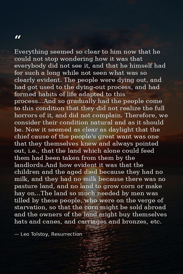 Everything seemed so clear to him now that he could not stop wondering how it was that everybody did not see it, and tha — Leo Tolstoy, Resurrection