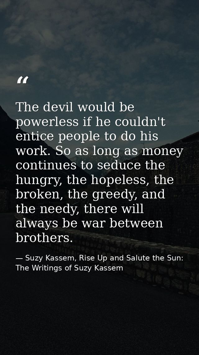 The devil would be powerless if he couldn't entice people to do his work. So as long as money continues to seduce the hu — Suzy Kassem, Rise Up and Salute the Sun: The Writings of Suzy Kassem