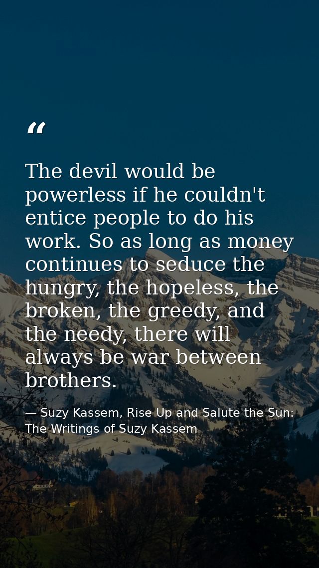 The devil would be powerless if he couldn't entice people to do his work. So as long as money continues to seduce the hu — Suzy Kassem, Rise Up and Salute the Sun: The Writings of Suzy Kassem