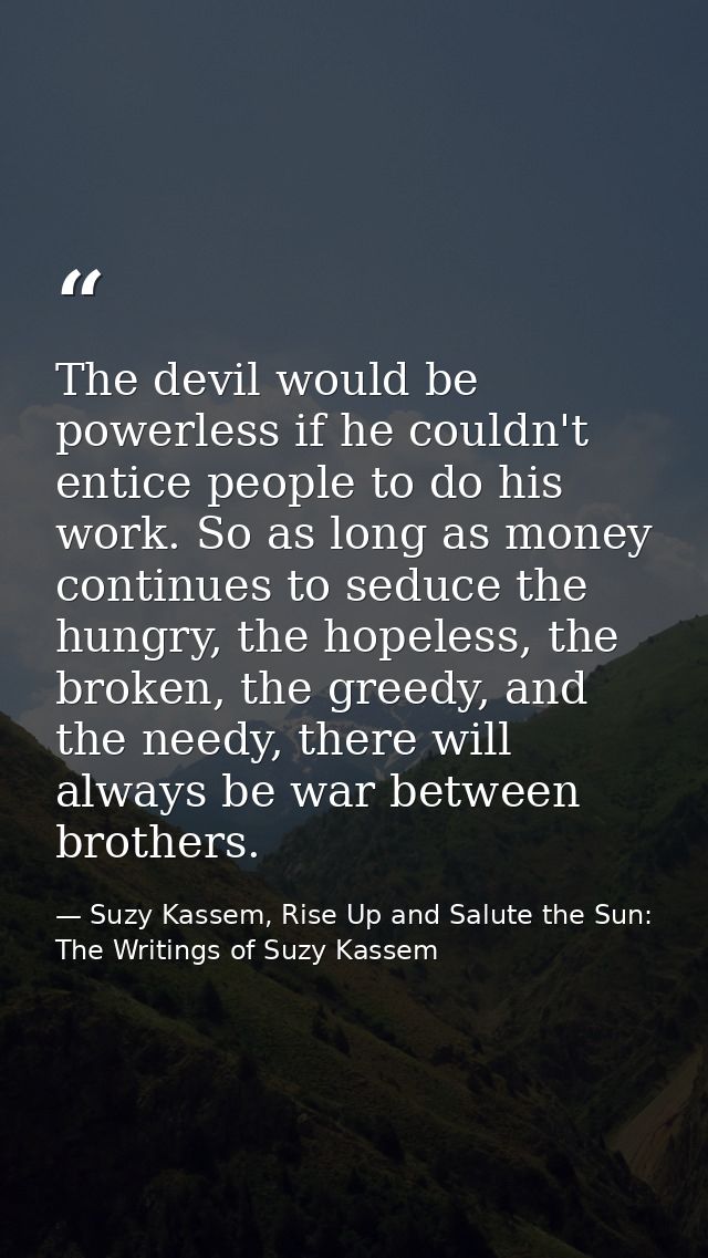 The devil would be powerless if he couldn't entice people to do his work. So as long as money continues to seduce the hu — Suzy Kassem, Rise Up and Salute the Sun: The Writings of Suzy Kassem