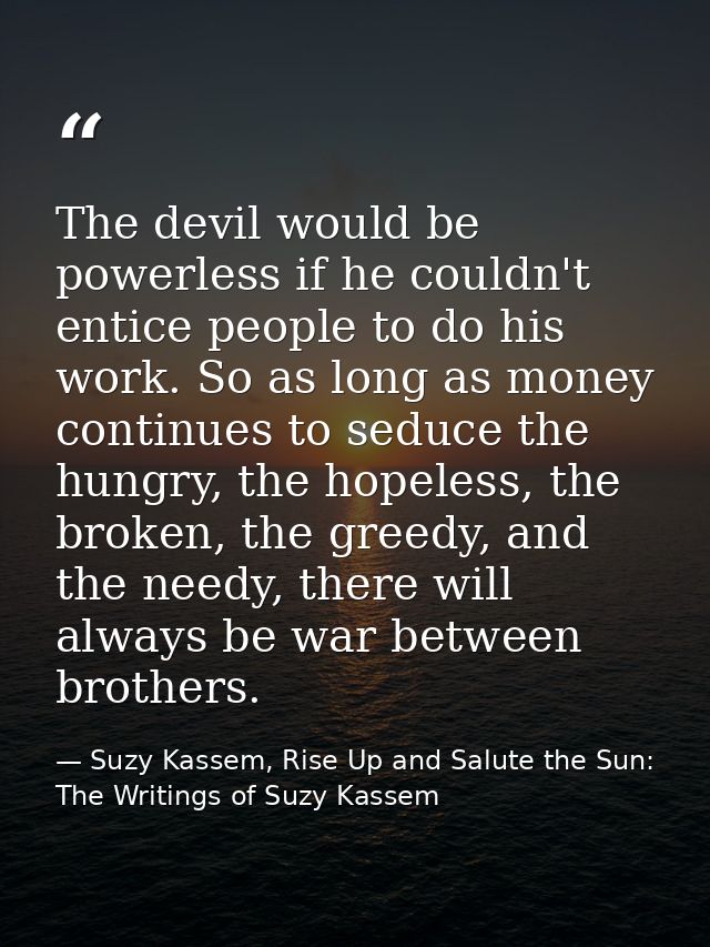 The devil would be powerless if he couldn't entice people to do his work. So as long as money continues to seduce the hu — Suzy Kassem, Rise Up and Salute the Sun: The Writings of Suzy Kassem