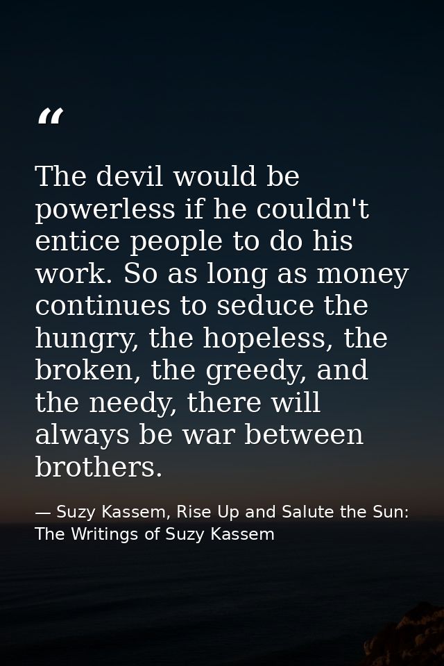 The devil would be powerless if he couldn't entice people to do his work. So as long as money continues to seduce the hu — Suzy Kassem, Rise Up and Salute the Sun: The Writings of Suzy Kassem
