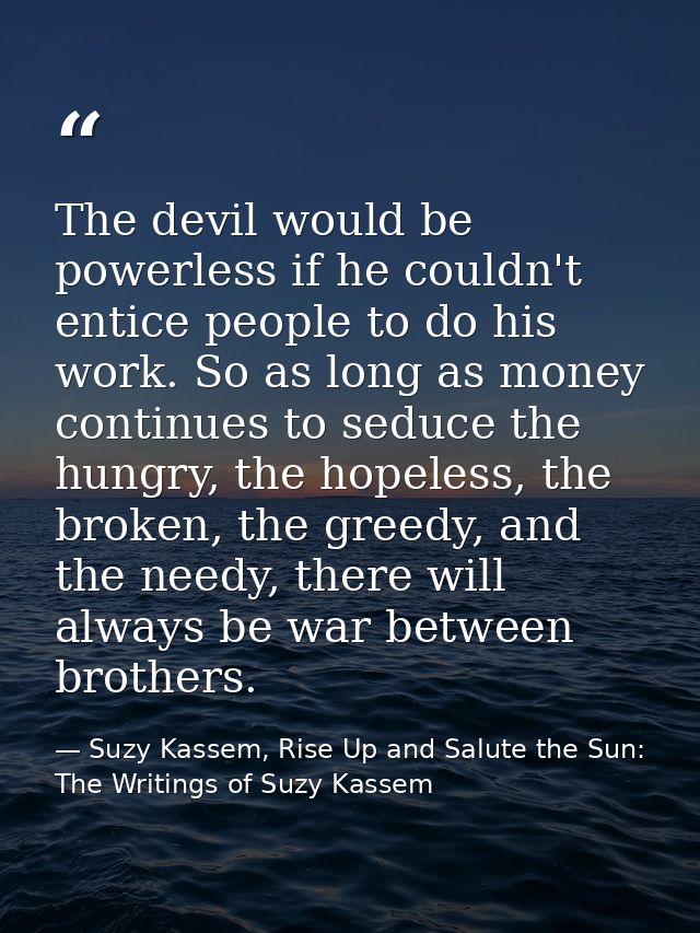 The devil would be powerless if he couldn't entice people to do his work. So as long as money continues to seduce the hu — Suzy Kassem, Rise Up and Salute the Sun: The Writings of Suzy Kassem