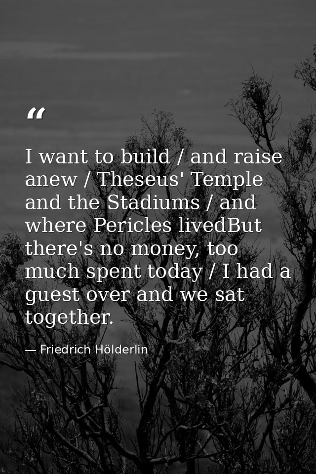 I want to build / and raise anew / Theseus' Temple and the Stadiums / and where Pericles livedBut there's no money, too  — Friedrich Hölderlin