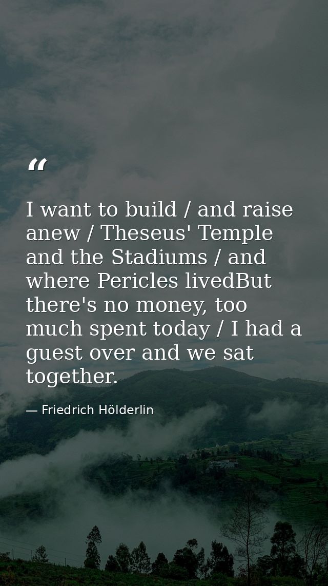I want to build / and raise anew / Theseus' Temple and the Stadiums / and where Pericles livedBut there's no money, too  — Friedrich Hölderlin