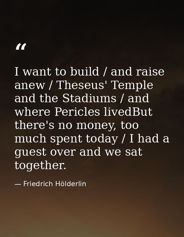 I want to build / and raise anew / Theseus' Temple and the Stadiums / and where Pericles livedBut there's no money, too  — Friedrich Hölderlin