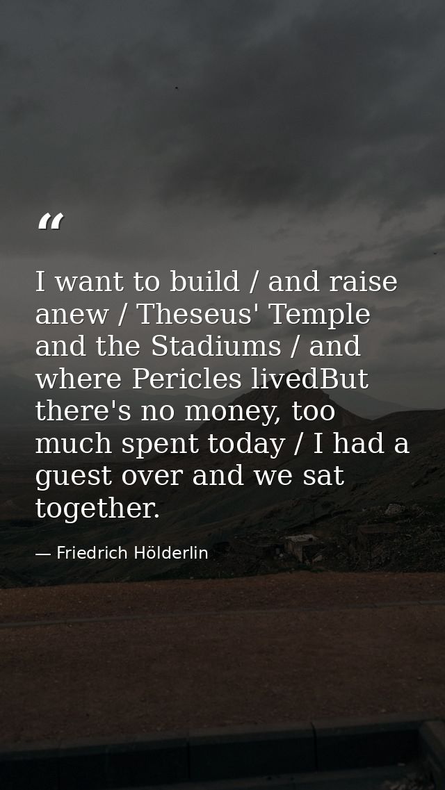 I want to build / and raise anew / Theseus' Temple and the Stadiums / and where Pericles livedBut there's no money, too  — Friedrich Hölderlin