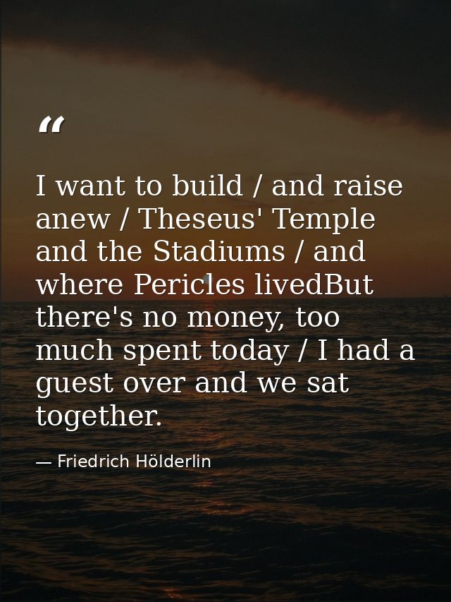 I want to build / and raise anew / Theseus' Temple and the Stadiums / and where Pericles livedBut there's no money, too  — Friedrich Hölderlin