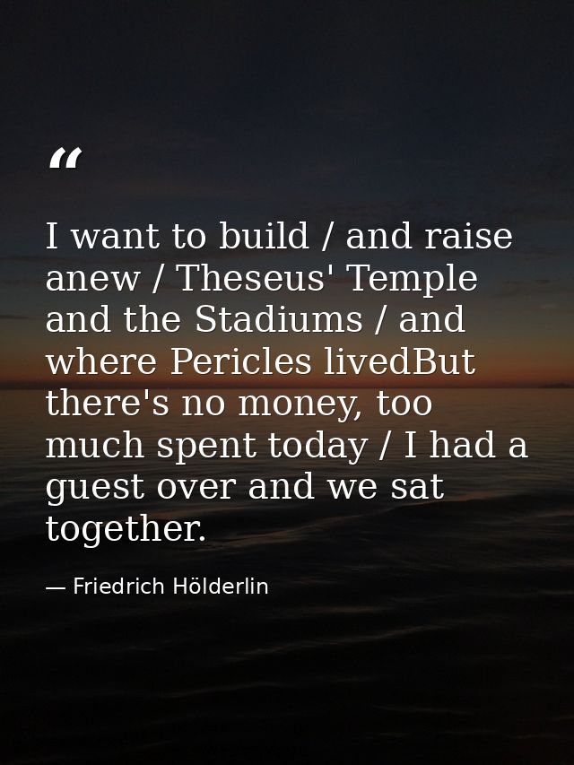 I want to build / and raise anew / Theseus' Temple and the Stadiums / and where Pericles livedBut there's no money, too  — Friedrich Hölderlin
