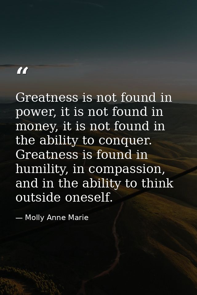 Greatness is not found in power, it is not found in money, it is not found in the ability to conquer. Greatness is found — Molly Anne Marie