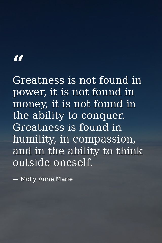 Greatness is not found in power, it is not found in money, it is not found in the ability to conquer. Greatness is found — Molly Anne Marie