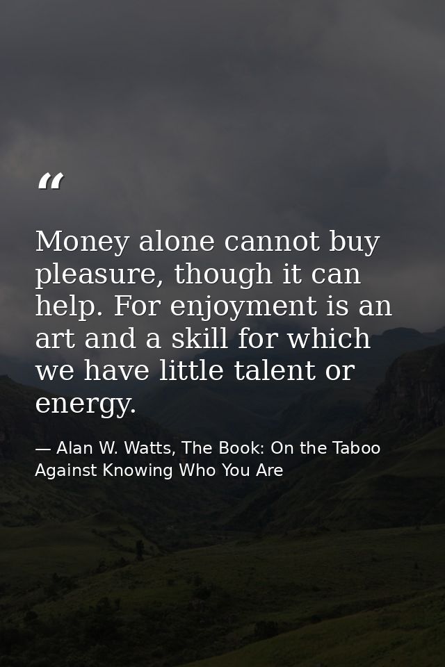 Money alone cannot buy pleasure, though it can help. For enjoyment is an art and a skill for which we have little talent — Alan W. Watts, The Book: On the Taboo Against Knowing Who You Are