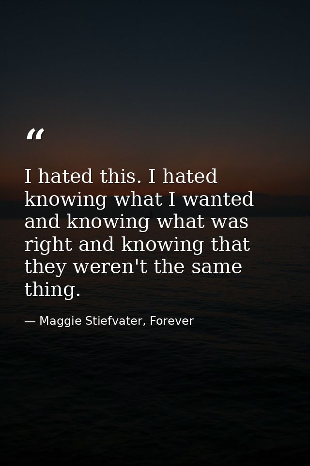 I hated this. I hated knowing what I wanted and knowing what was right and knowing that they weren't the same thing. — Maggie Stiefvater, Forever