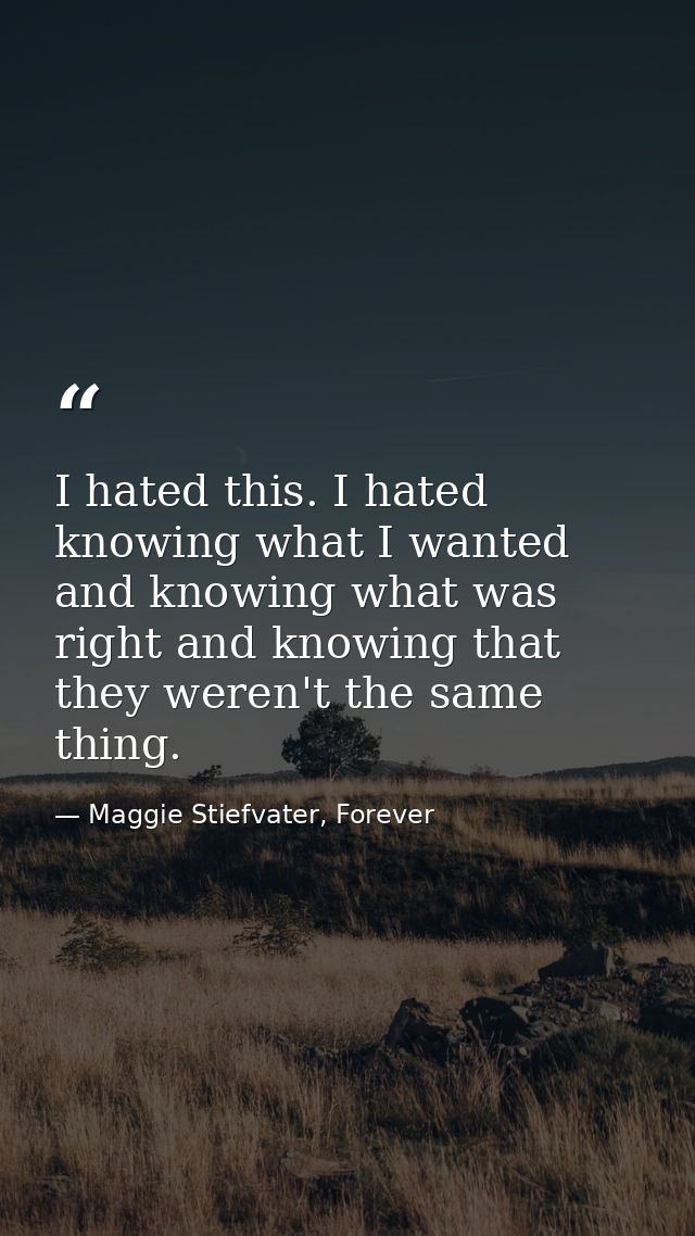 I hated this. I hated knowing what I wanted and knowing what was right and knowing that they weren't the same thing. — Maggie Stiefvater, Forever