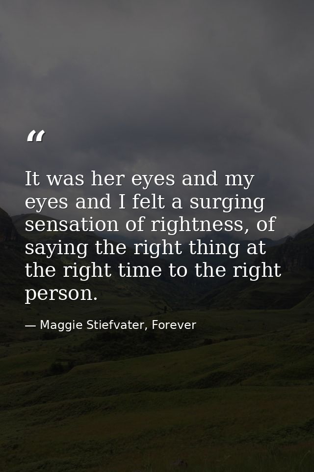 It was her eyes and my eyes and I felt a surging sensation of rightness, of saying the right thing at the right time to  — Maggie Stiefvater, Forever