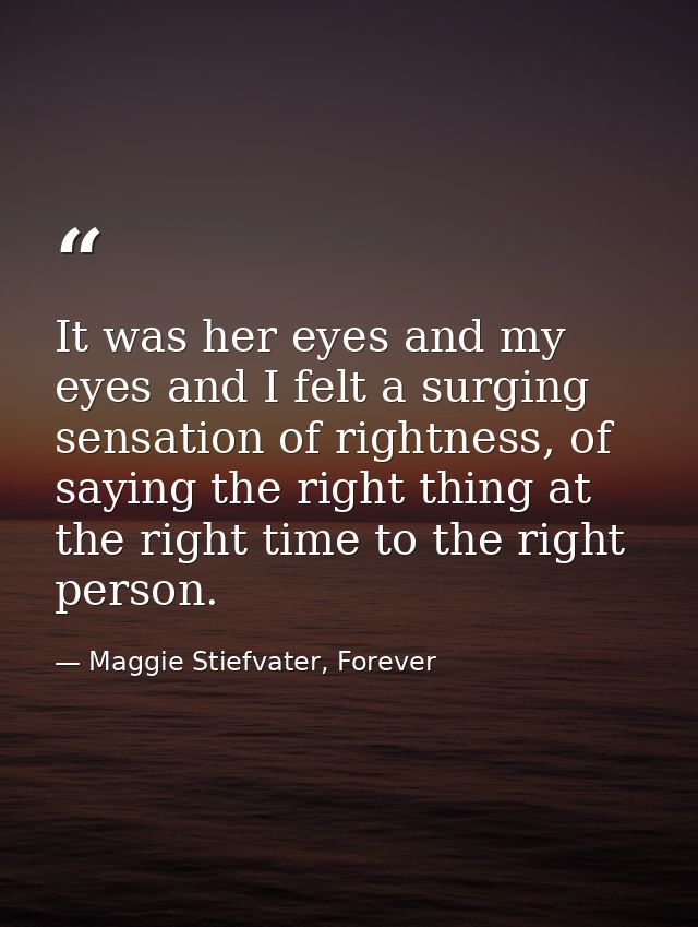 It was her eyes and my eyes and I felt a surging sensation of rightness, of saying the right thing at the right time to  — Maggie Stiefvater, Forever