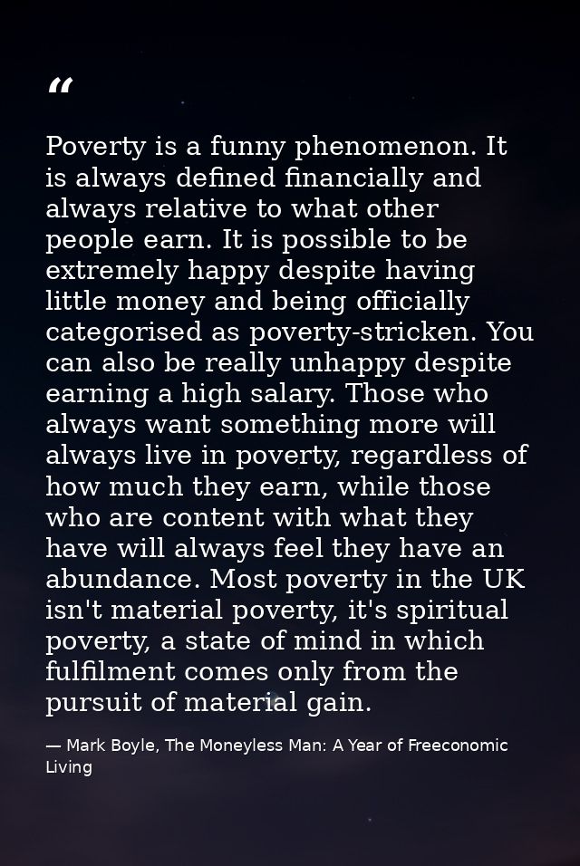 Poverty is a funny phenomenon. It is always defined financially and always relative to what other people earn. It is pos — Mark Boyle, The Moneyless Man: A Year of Freeconomic Living