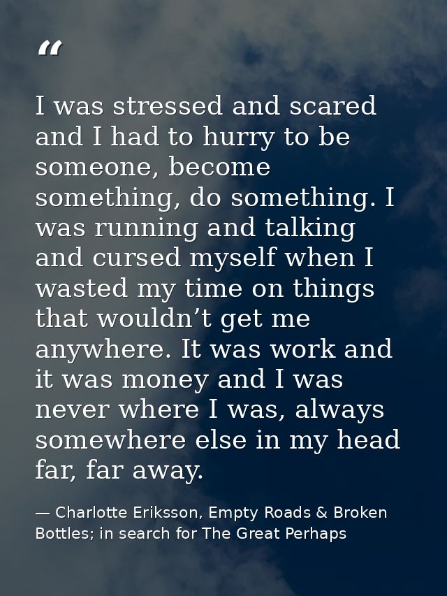 I was stressed and scared and I had to hurry to be someone, become something, do something. I was running and talking an — Charlotte Eriksson, Empty Roads & Broken Bottles; in search for The Great Perhaps