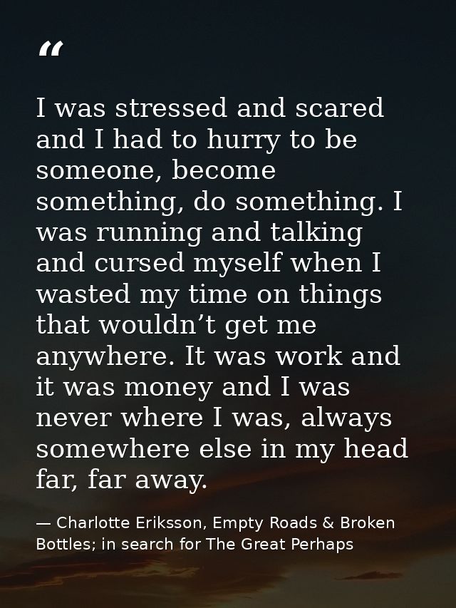 I was stressed and scared and I had to hurry to be someone, become something, do something. I was running and talking an — Charlotte Eriksson, Empty Roads & Broken Bottles; in search for The Great Perhaps