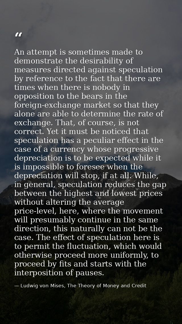 An attempt is sometimes made to demonstrate the desirability of measures directed against speculation by reference to th — Ludwig von Mises, The Theory of Money and Credit