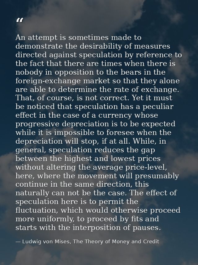 An attempt is sometimes made to demonstrate the desirability of measures directed against speculation by reference to th — Ludwig von Mises, The Theory of Money and Credit