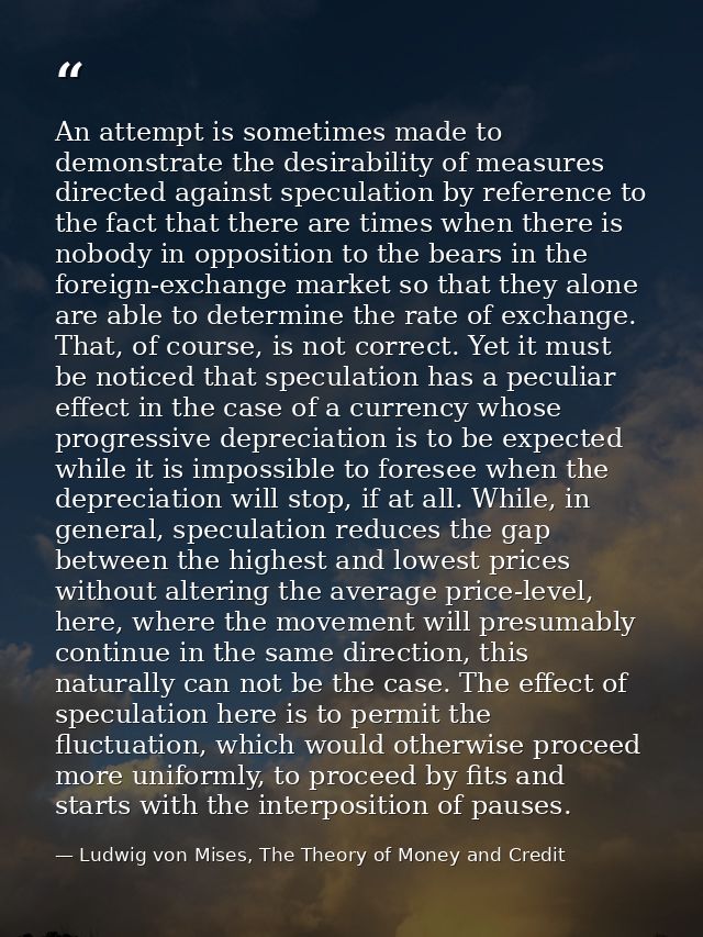 An attempt is sometimes made to demonstrate the desirability of measures directed against speculation by reference to th — Ludwig von Mises, The Theory of Money and Credit