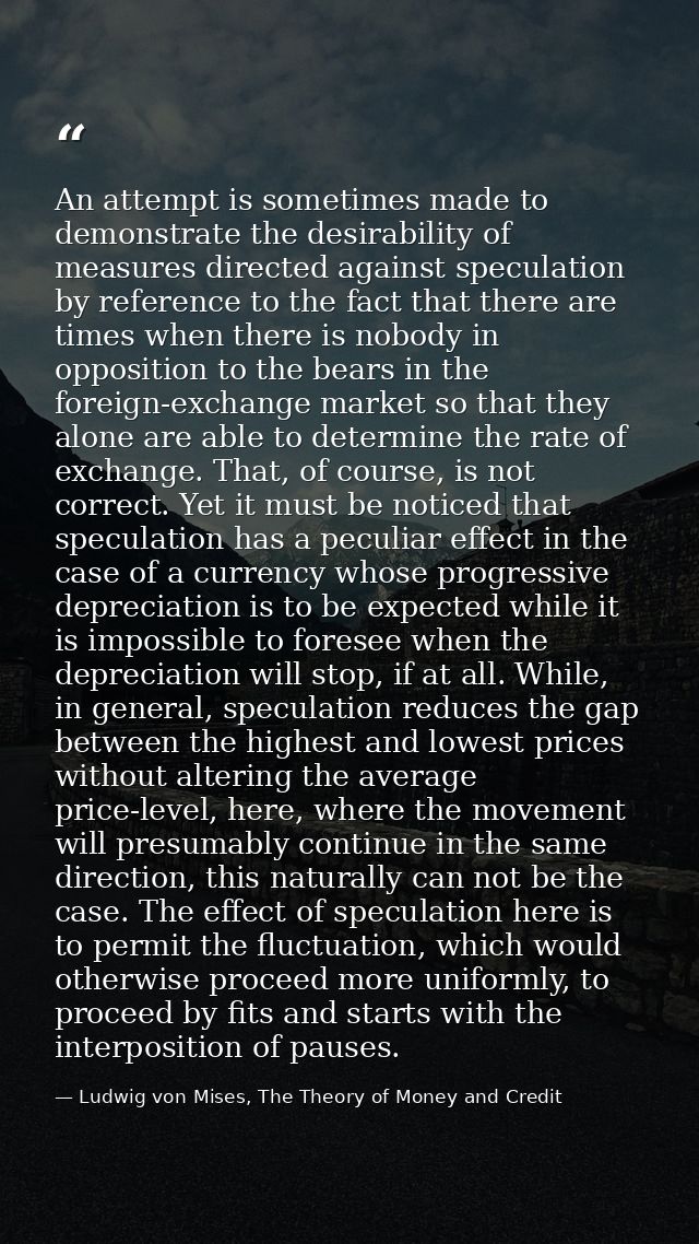 An attempt is sometimes made to demonstrate the desirability of measures directed against speculation by reference to th — Ludwig von Mises, The Theory of Money and Credit