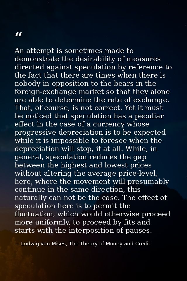 An attempt is sometimes made to demonstrate the desirability of measures directed against speculation by reference to th — Ludwig von Mises, The Theory of Money and Credit