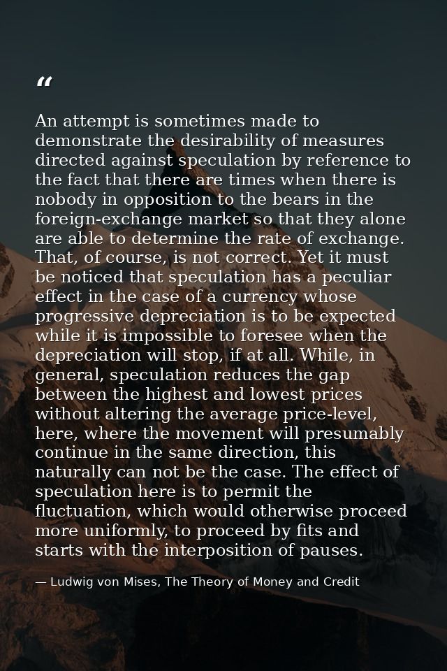 An attempt is sometimes made to demonstrate the desirability of measures directed against speculation by reference to th — Ludwig von Mises, The Theory of Money and Credit