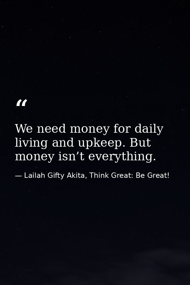 We need money for daily living and upkeep. But money isn’t everything. — Lailah Gifty Akita, Think Great: Be Great!