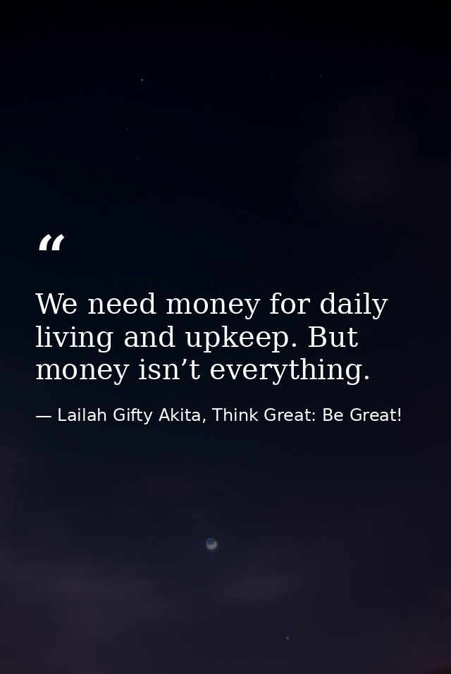 We need money for daily living and upkeep. But money isn’t everything. — Lailah Gifty Akita, Think Great: Be Great!