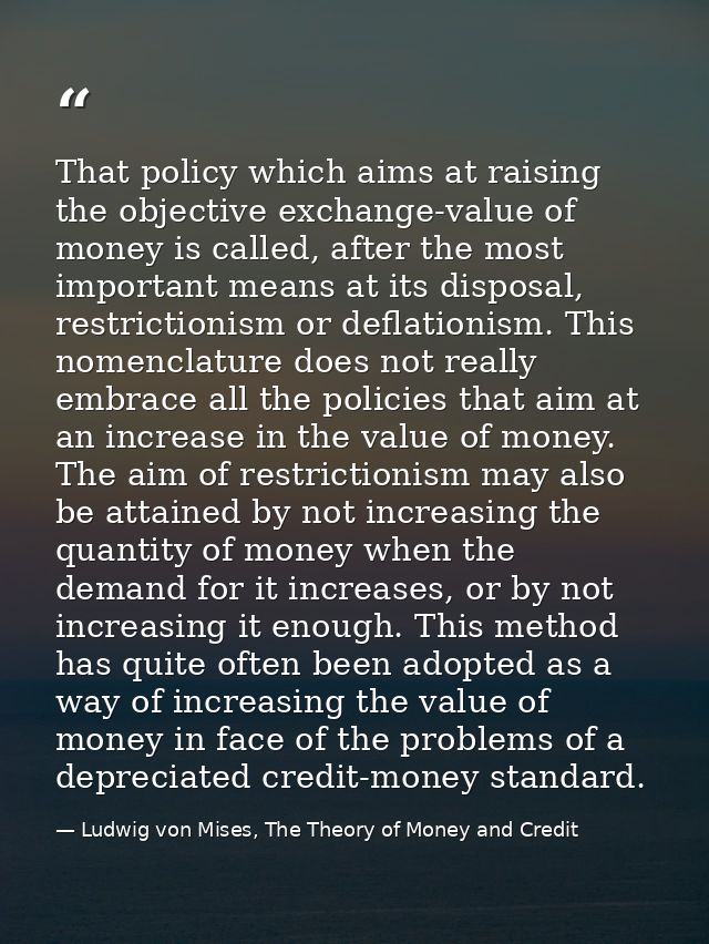 That policy which aims at raising the objective exchange-value of money is called, after the most important means at its — Ludwig von Mises, The Theory of Money and Credit