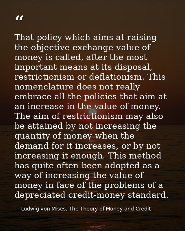 That policy which aims at raising the objective exchange-value of money is called, after the most important means at its — Ludwig von Mises, The Theory of Money and Credit