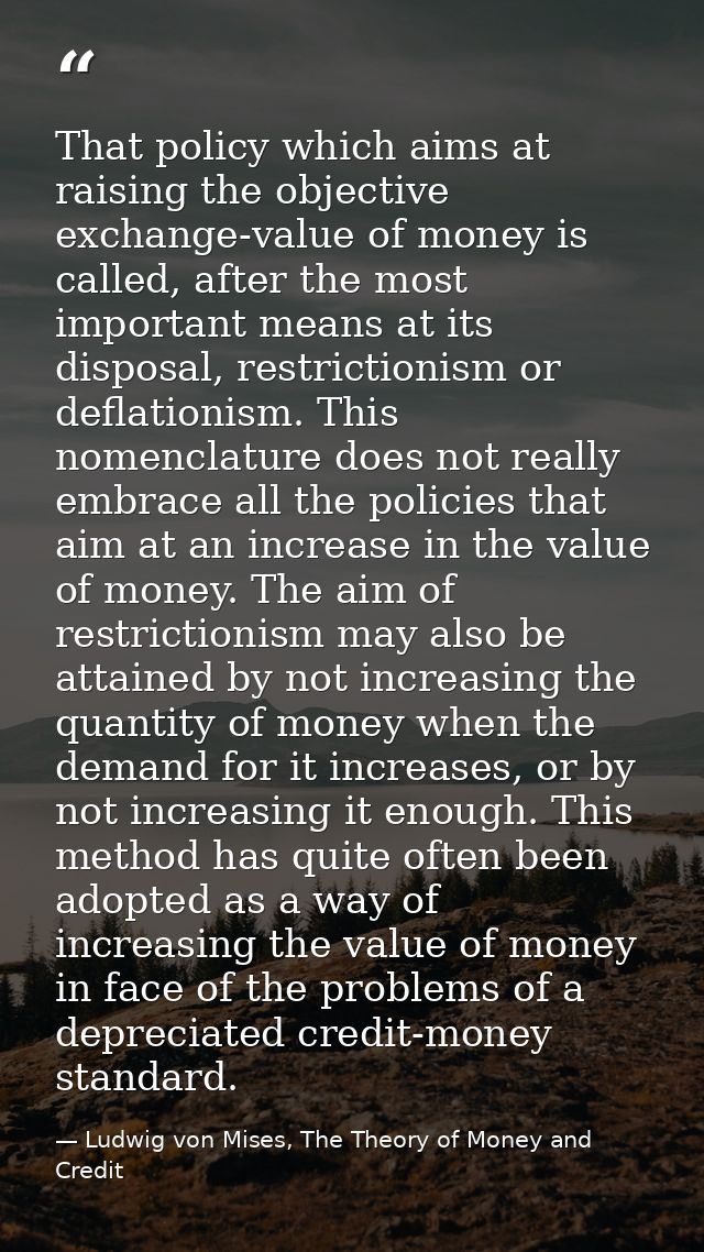 That policy which aims at raising the objective exchange-value of money is called, after the most important means at its — Ludwig von Mises, The Theory of Money and Credit