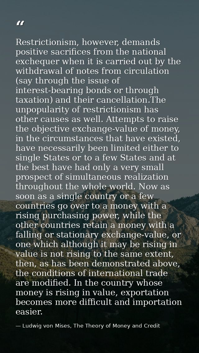 Restrictionism, however, demands positive sacrifices from the national exchequer when it is carried out by the withdrawa — Ludwig von Mises, The Theory of Money and Credit