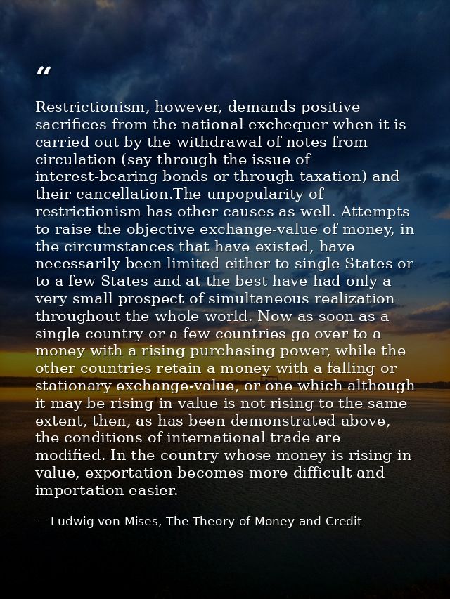 Restrictionism, however, demands positive sacrifices from the national exchequer when it is carried out by the withdrawa — Ludwig von Mises, The Theory of Money and Credit