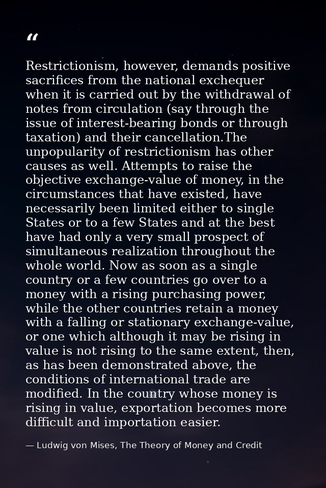 Restrictionism, however, demands positive sacrifices from the national exchequer when it is carried out by the withdrawa — Ludwig von Mises, The Theory of Money and Credit