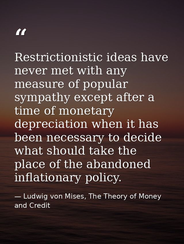 Restrictionistic ideas have never met with any measure of popular sympathy except after a time of monetary depreciation  — Ludwig von Mises, The Theory of Money and Credit