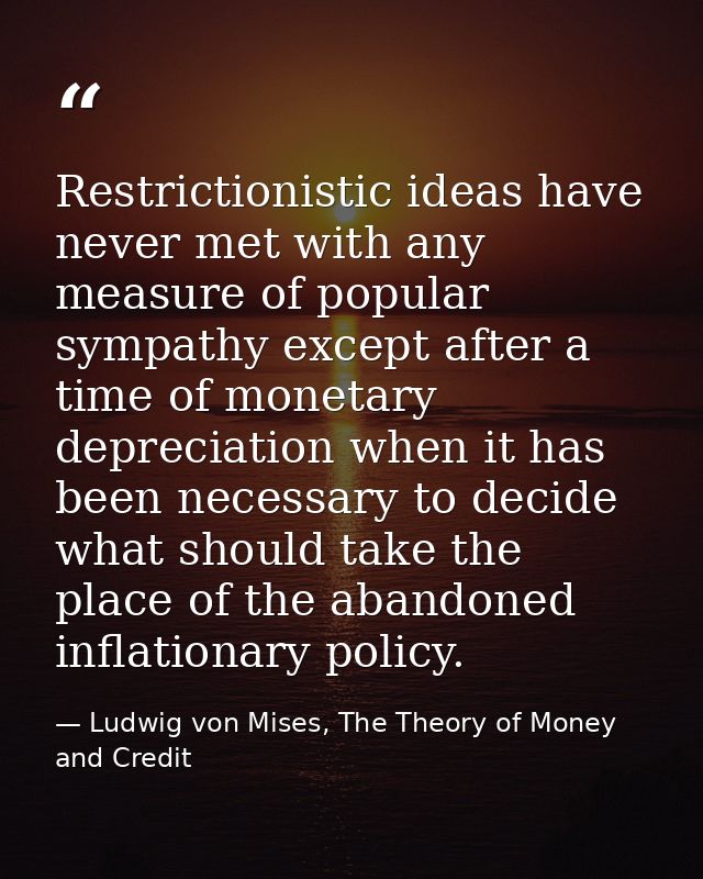 Restrictionistic ideas have never met with any measure of popular sympathy except after a time of monetary depreciation  — Ludwig von Mises, The Theory of Money and Credit