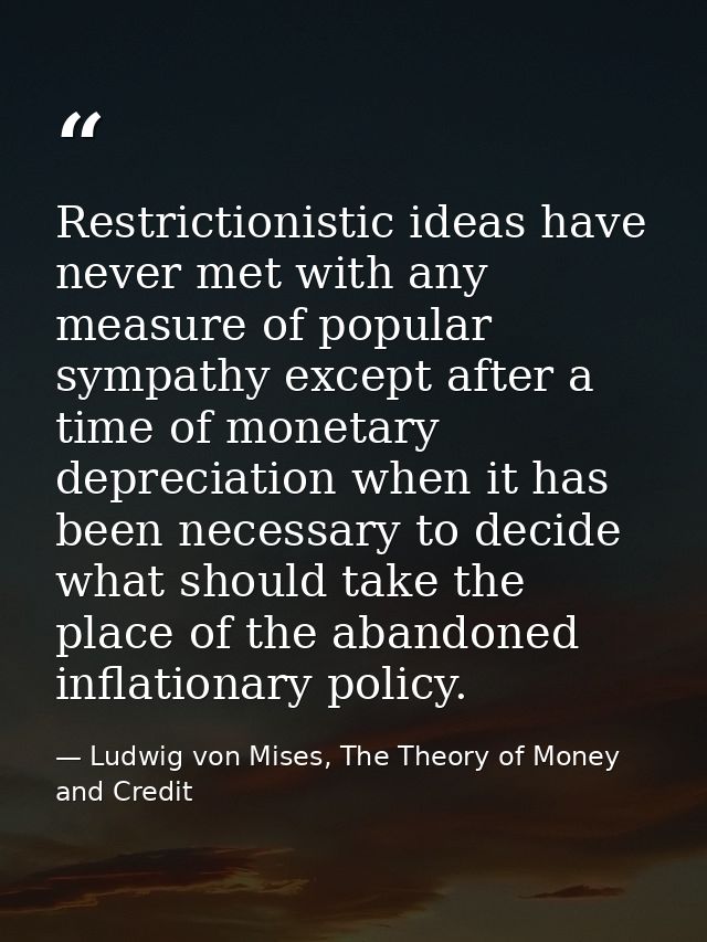 Restrictionistic ideas have never met with any measure of popular sympathy except after a time of monetary depreciation  — Ludwig von Mises, The Theory of Money and Credit