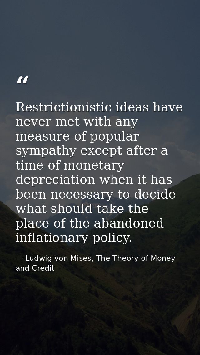 Restrictionistic ideas have never met with any measure of popular sympathy except after a time of monetary depreciation  — Ludwig von Mises, The Theory of Money and Credit